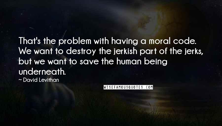 David Levithan Quotes: That's the problem with having a moral code. We want to destroy the jerkish part of the jerks, but we want to save the human being underneath.