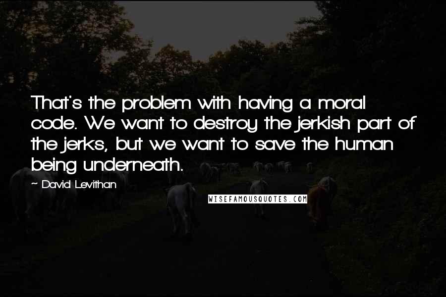 David Levithan Quotes: That's the problem with having a moral code. We want to destroy the jerkish part of the jerks, but we want to save the human being underneath.