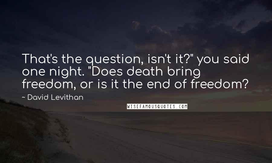 David Levithan Quotes: That's the question, isn't it?" you said one night. "Does death bring freedom, or is it the end of freedom?