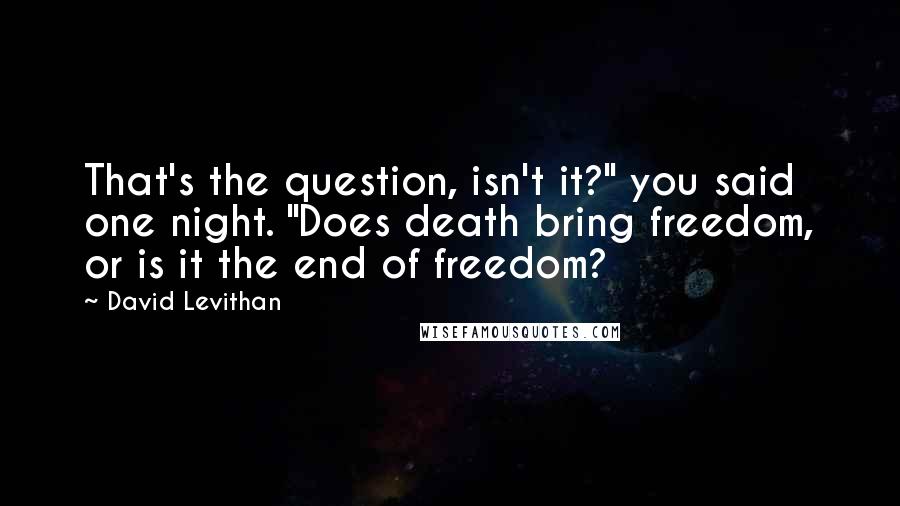 David Levithan Quotes: That's the question, isn't it?" you said one night. "Does death bring freedom, or is it the end of freedom?