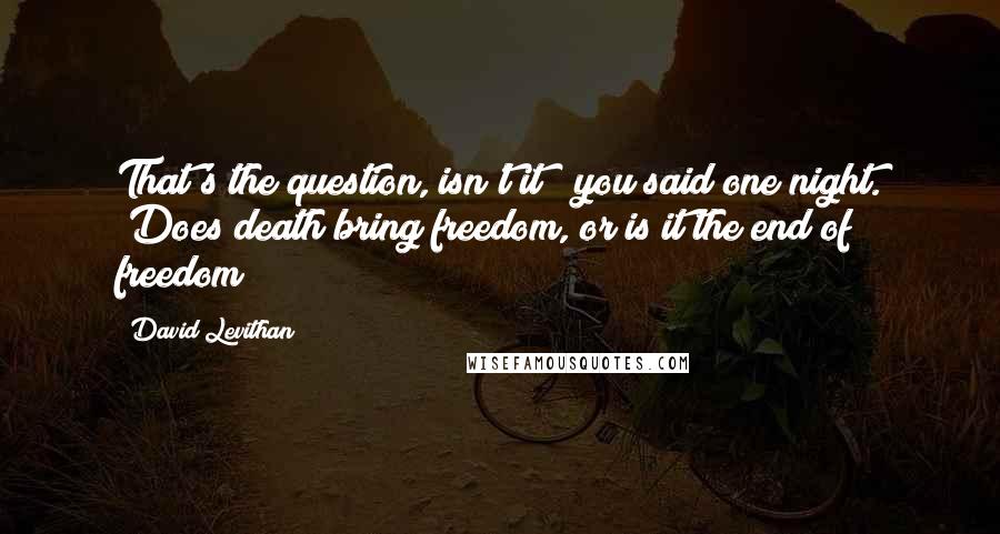 David Levithan Quotes: That's the question, isn't it?" you said one night. "Does death bring freedom, or is it the end of freedom?