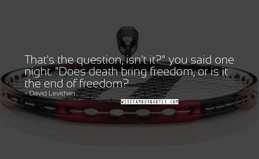 David Levithan Quotes: That's the question, isn't it?" you said one night. "Does death bring freedom, or is it the end of freedom?