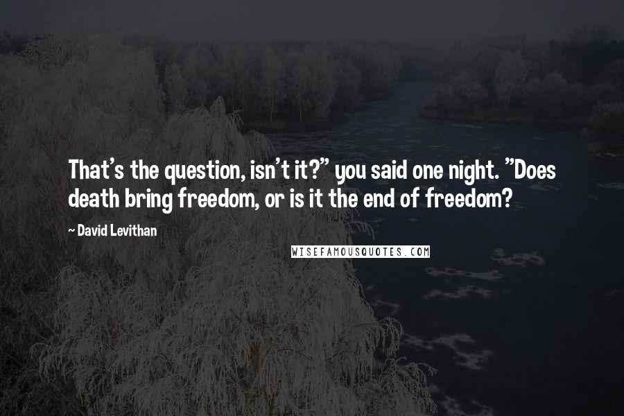 David Levithan Quotes: That's the question, isn't it?" you said one night. "Does death bring freedom, or is it the end of freedom?