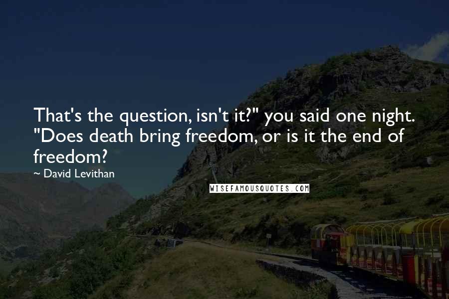 David Levithan Quotes: That's the question, isn't it?" you said one night. "Does death bring freedom, or is it the end of freedom?