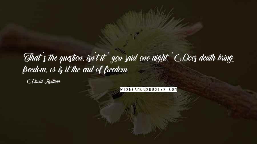 David Levithan Quotes: That's the question, isn't it?" you said one night. "Does death bring freedom, or is it the end of freedom?