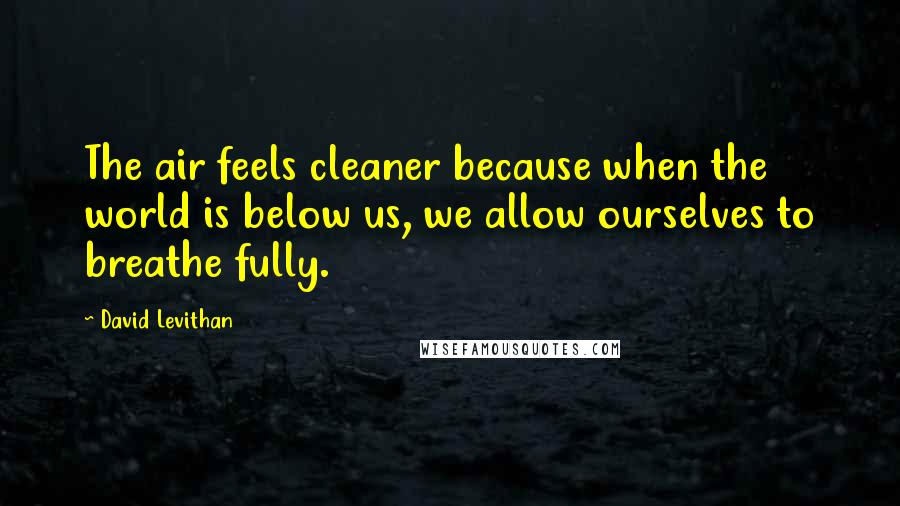 David Levithan Quotes: The air feels cleaner because when the world is below us, we allow ourselves to breathe fully.