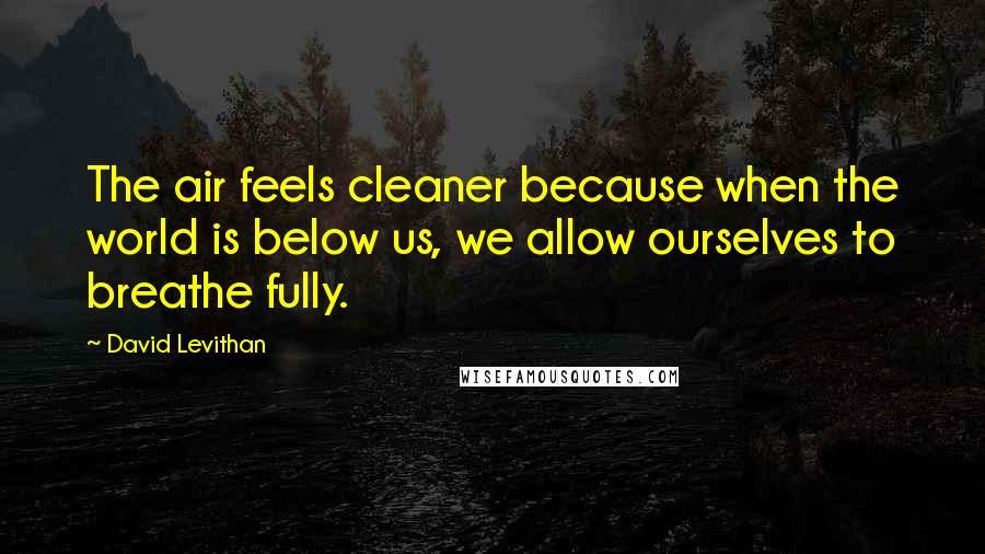 David Levithan Quotes: The air feels cleaner because when the world is below us, we allow ourselves to breathe fully.