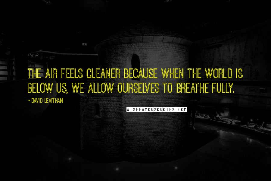 David Levithan Quotes: The air feels cleaner because when the world is below us, we allow ourselves to breathe fully.