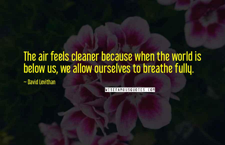 David Levithan Quotes: The air feels cleaner because when the world is below us, we allow ourselves to breathe fully.