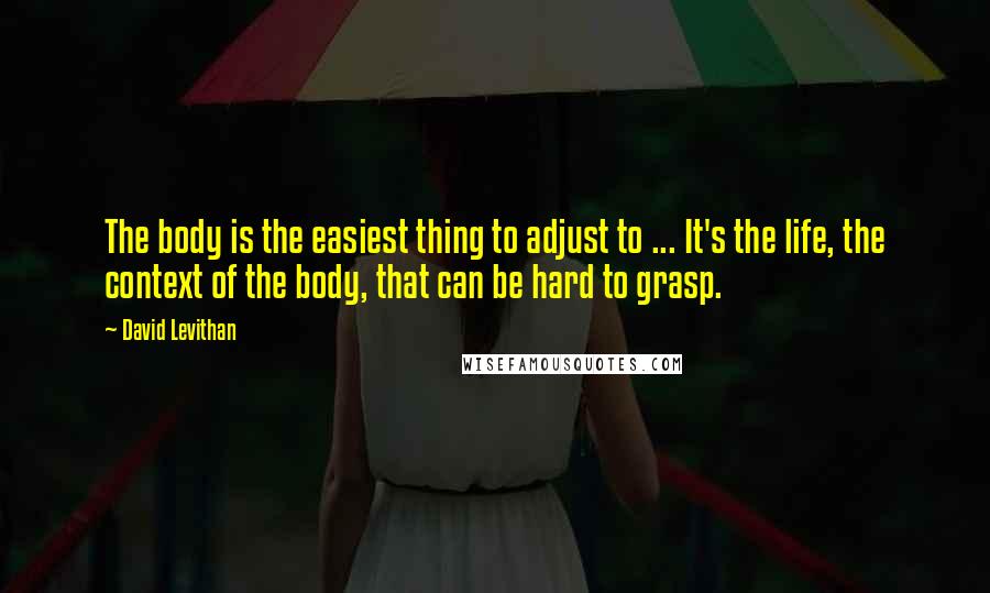 David Levithan Quotes: The body is the easiest thing to adjust to ... It's the life, the context of the body, that can be hard to grasp.
