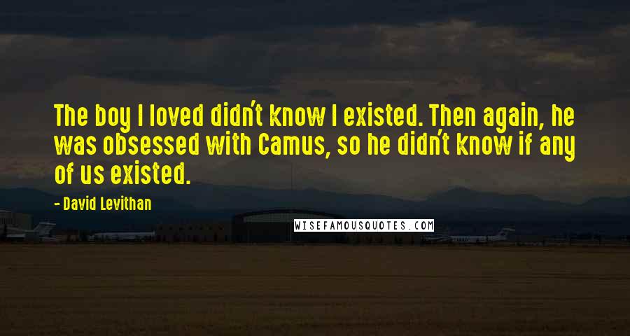 David Levithan Quotes: The boy I loved didn't know I existed. Then again, he was obsessed with Camus, so he didn't know if any of us existed.