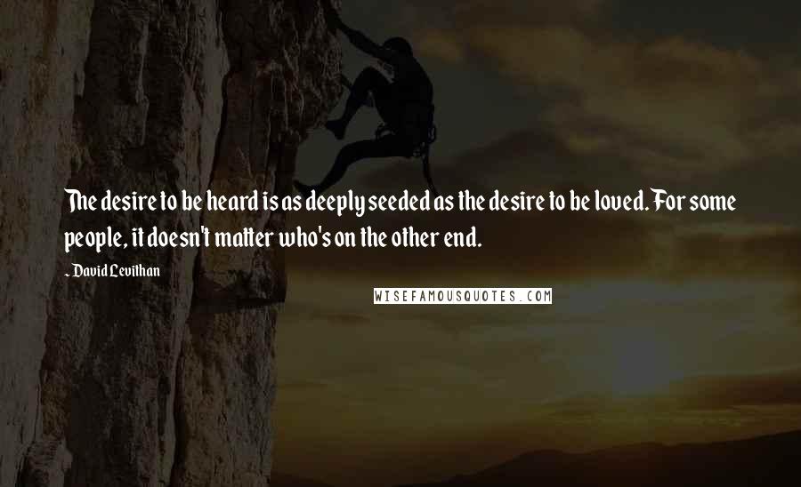 David Levithan Quotes: The desire to be heard is as deeply seeded as the desire to be loved. For some people, it doesn't matter who's on the other end.