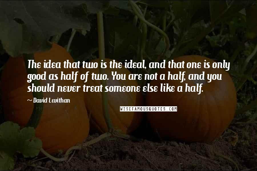 David Levithan Quotes: The idea that two is the ideal, and that one is only good as half of two. You are not a half, and you should never treat someone else like a half.