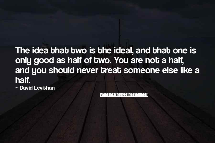 David Levithan Quotes: The idea that two is the ideal, and that one is only good as half of two. You are not a half, and you should never treat someone else like a half.