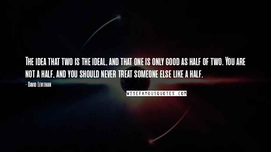 David Levithan Quotes: The idea that two is the ideal, and that one is only good as half of two. You are not a half, and you should never treat someone else like a half.