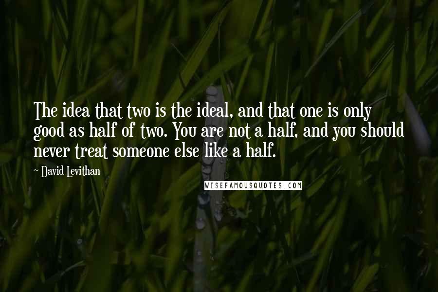 David Levithan Quotes: The idea that two is the ideal, and that one is only good as half of two. You are not a half, and you should never treat someone else like a half.