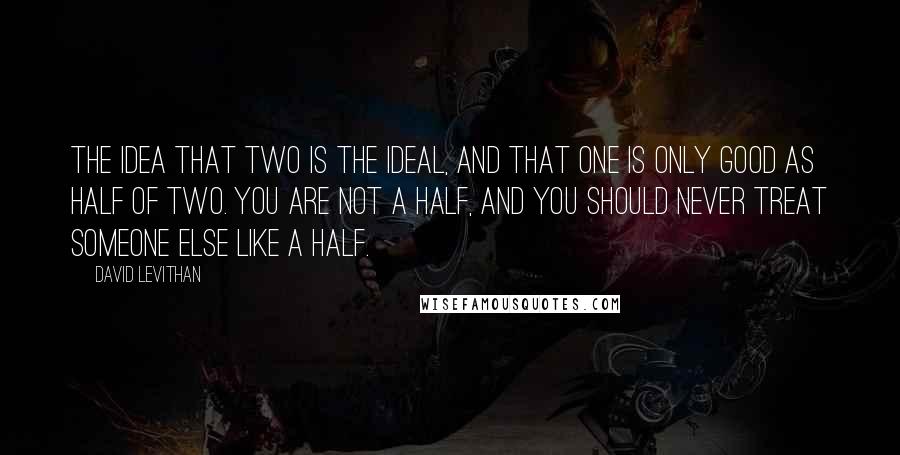 David Levithan Quotes: The idea that two is the ideal, and that one is only good as half of two. You are not a half, and you should never treat someone else like a half.