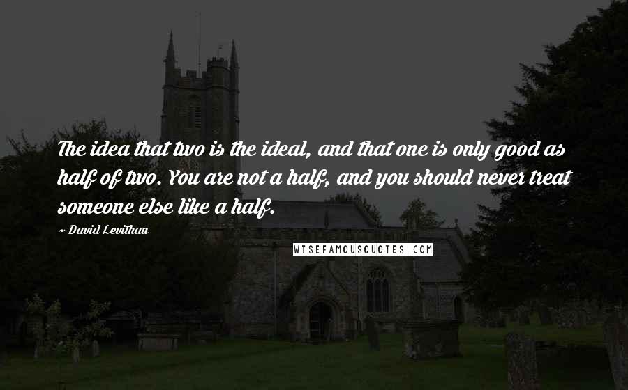 David Levithan Quotes: The idea that two is the ideal, and that one is only good as half of two. You are not a half, and you should never treat someone else like a half.