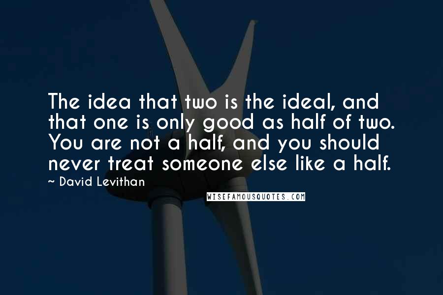 David Levithan Quotes: The idea that two is the ideal, and that one is only good as half of two. You are not a half, and you should never treat someone else like a half.
