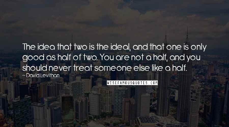 David Levithan Quotes: The idea that two is the ideal, and that one is only good as half of two. You are not a half, and you should never treat someone else like a half.