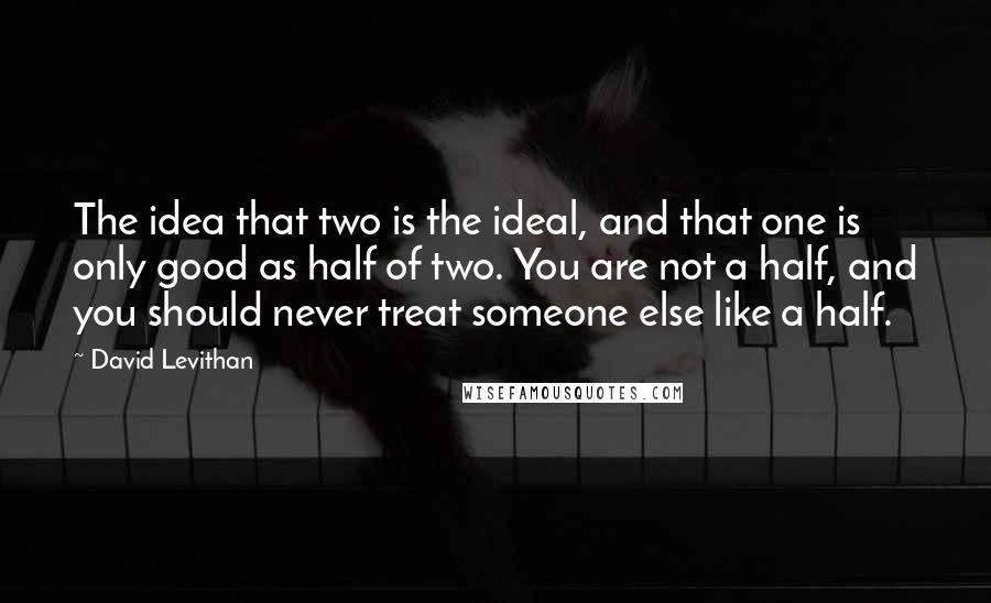 David Levithan Quotes: The idea that two is the ideal, and that one is only good as half of two. You are not a half, and you should never treat someone else like a half.