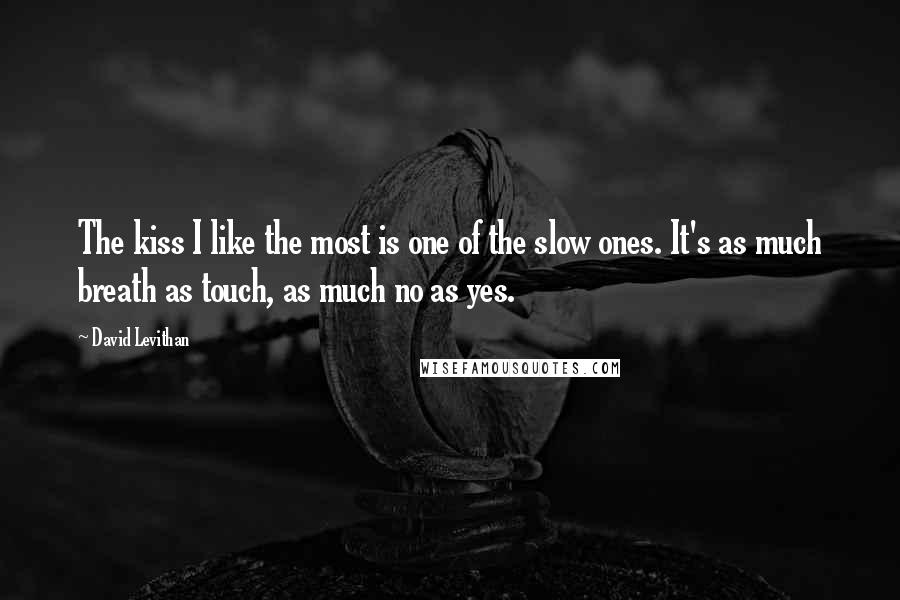 David Levithan Quotes: The kiss I like the most is one of the slow ones. It's as much breath as touch, as much no as yes.