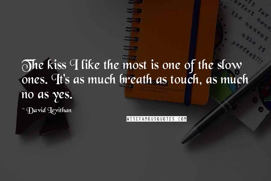 David Levithan Quotes: The kiss I like the most is one of the slow ones. It's as much breath as touch, as much no as yes.