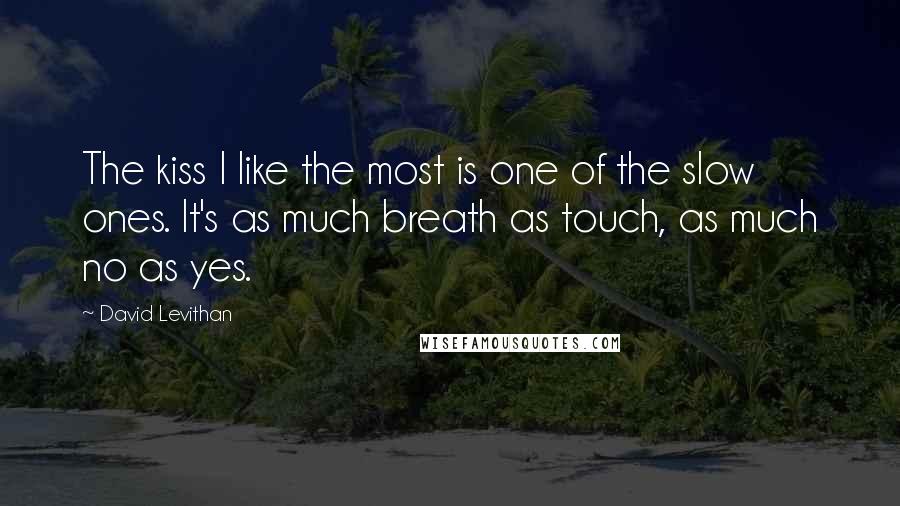 David Levithan Quotes: The kiss I like the most is one of the slow ones. It's as much breath as touch, as much no as yes.