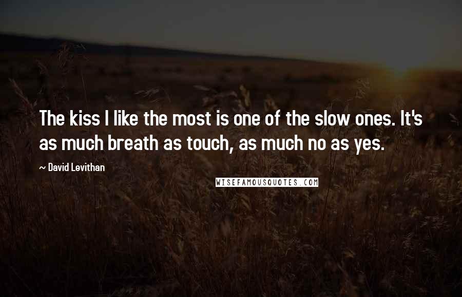 David Levithan Quotes: The kiss I like the most is one of the slow ones. It's as much breath as touch, as much no as yes.