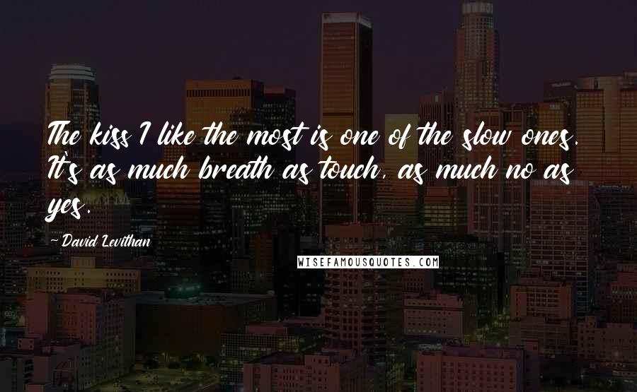 David Levithan Quotes: The kiss I like the most is one of the slow ones. It's as much breath as touch, as much no as yes.