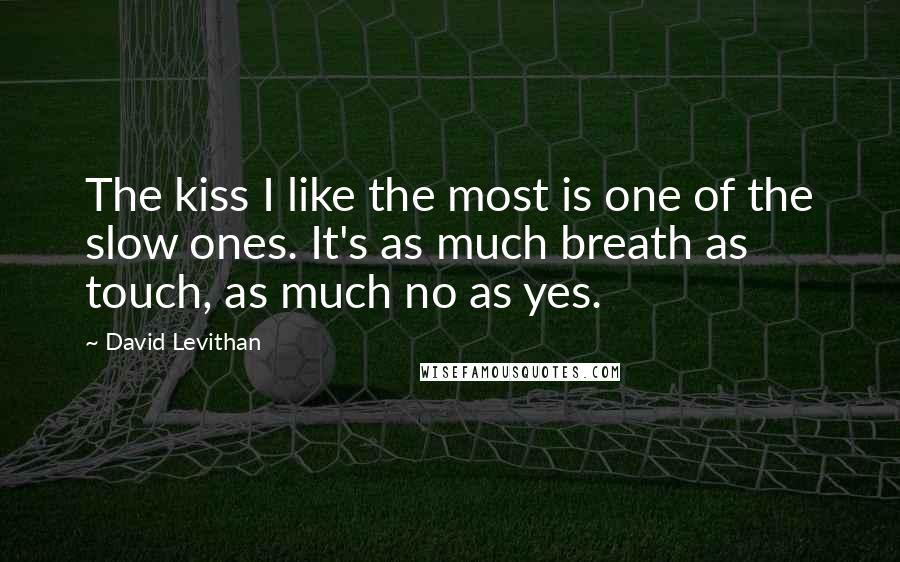 David Levithan Quotes: The kiss I like the most is one of the slow ones. It's as much breath as touch, as much no as yes.