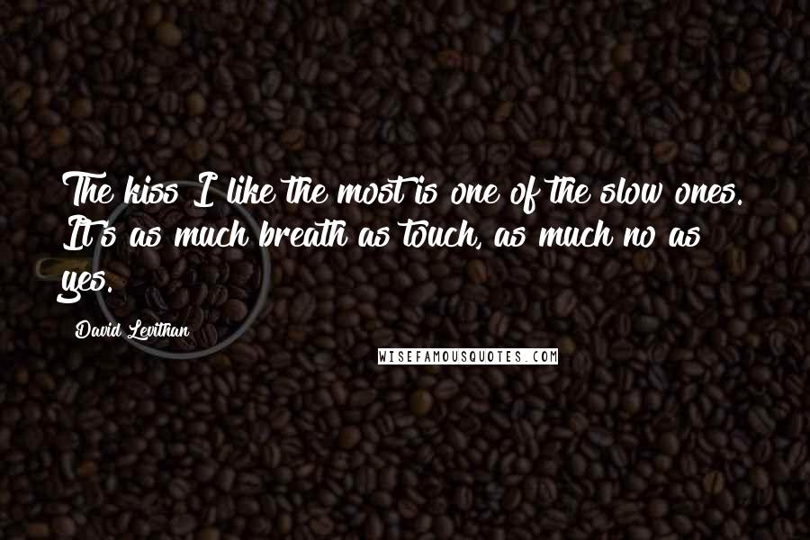 David Levithan Quotes: The kiss I like the most is one of the slow ones. It's as much breath as touch, as much no as yes.