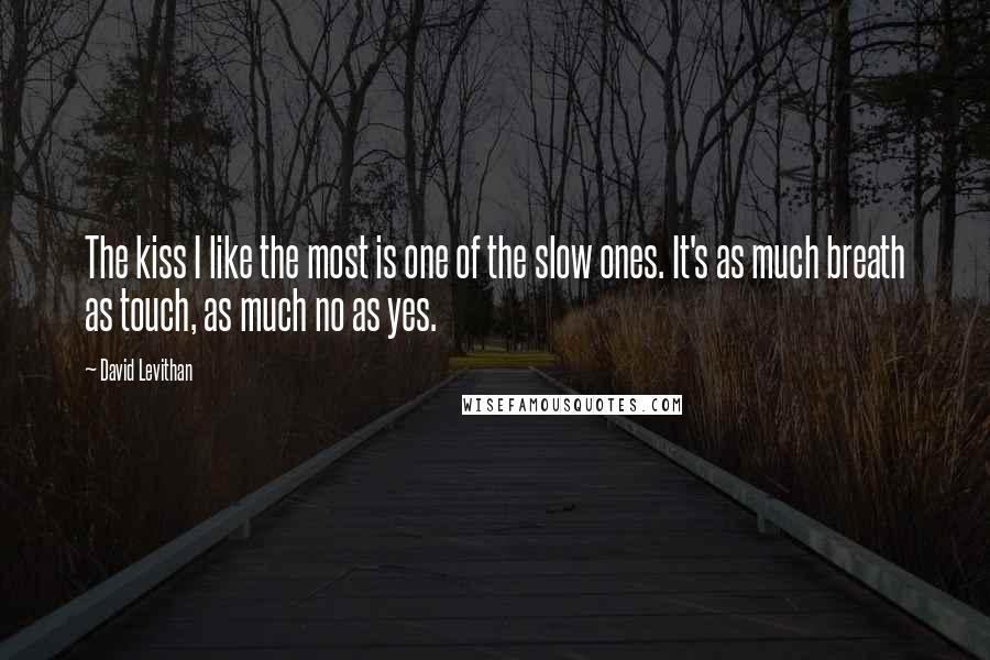 David Levithan Quotes: The kiss I like the most is one of the slow ones. It's as much breath as touch, as much no as yes.