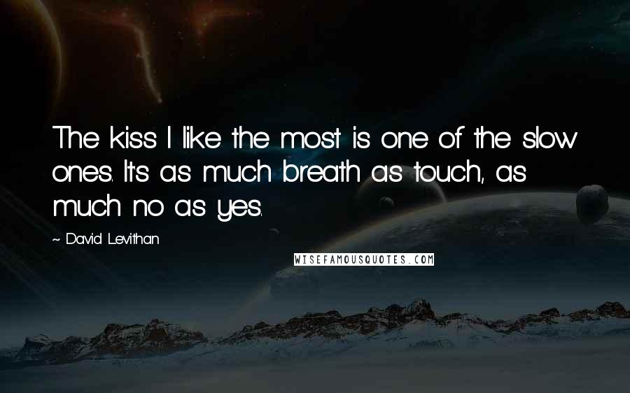 David Levithan Quotes: The kiss I like the most is one of the slow ones. It's as much breath as touch, as much no as yes.