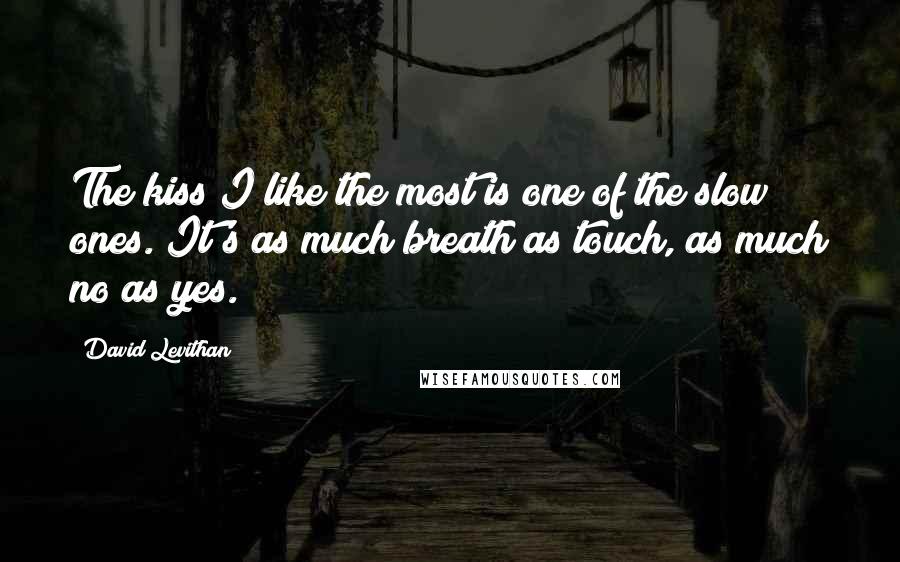 David Levithan Quotes: The kiss I like the most is one of the slow ones. It's as much breath as touch, as much no as yes.