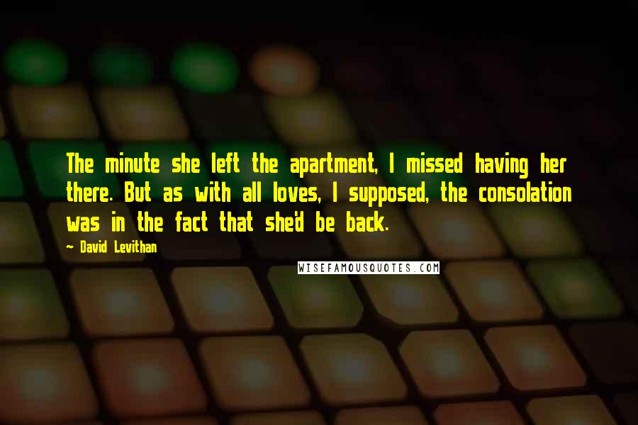 David Levithan Quotes: The minute she left the apartment, I missed having her there. But as with all loves, I supposed, the consolation was in the fact that she'd be back.