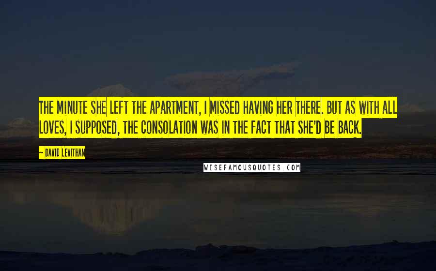 David Levithan Quotes: The minute she left the apartment, I missed having her there. But as with all loves, I supposed, the consolation was in the fact that she'd be back.