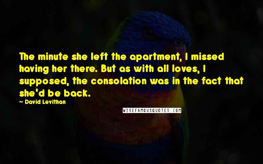 David Levithan Quotes: The minute she left the apartment, I missed having her there. But as with all loves, I supposed, the consolation was in the fact that she'd be back.