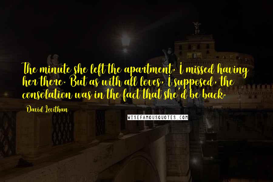David Levithan Quotes: The minute she left the apartment, I missed having her there. But as with all loves, I supposed, the consolation was in the fact that she'd be back.