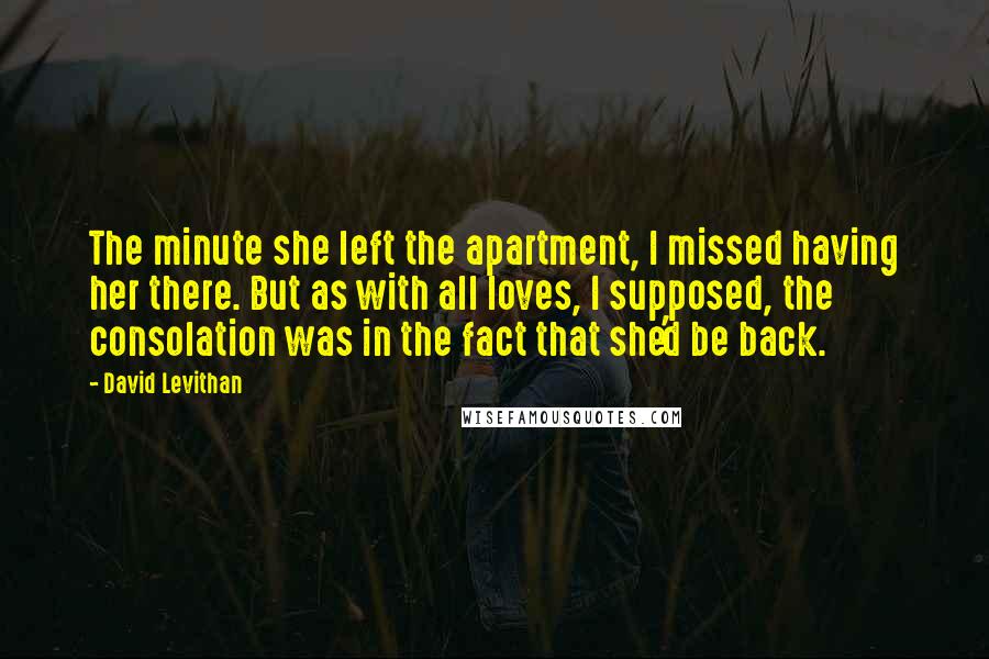 David Levithan Quotes: The minute she left the apartment, I missed having her there. But as with all loves, I supposed, the consolation was in the fact that she'd be back.