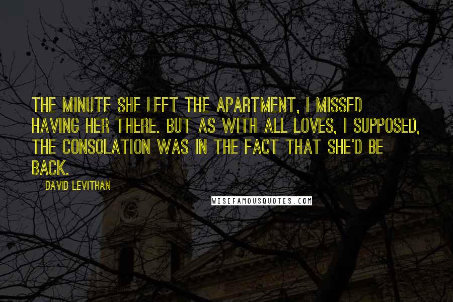 David Levithan Quotes: The minute she left the apartment, I missed having her there. But as with all loves, I supposed, the consolation was in the fact that she'd be back.