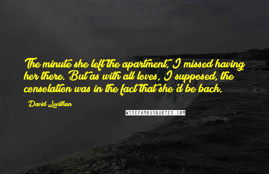 David Levithan Quotes: The minute she left the apartment, I missed having her there. But as with all loves, I supposed, the consolation was in the fact that she'd be back.