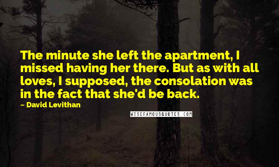 David Levithan Quotes: The minute she left the apartment, I missed having her there. But as with all loves, I supposed, the consolation was in the fact that she'd be back.