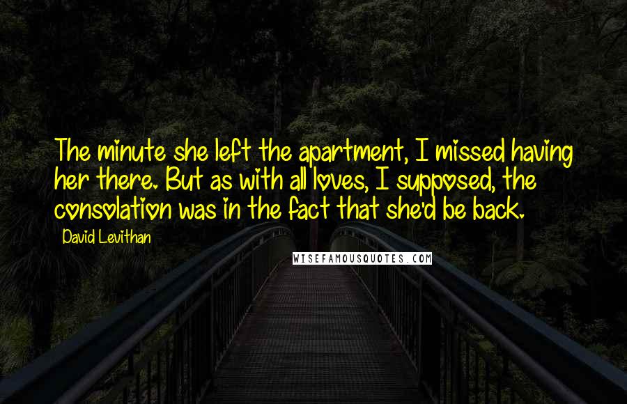 David Levithan Quotes: The minute she left the apartment, I missed having her there. But as with all loves, I supposed, the consolation was in the fact that she'd be back.