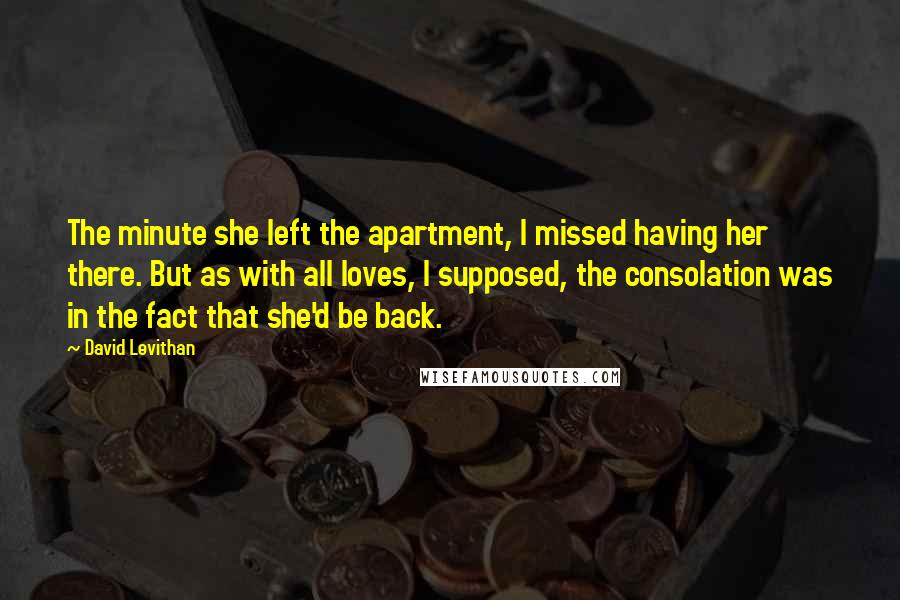 David Levithan Quotes: The minute she left the apartment, I missed having her there. But as with all loves, I supposed, the consolation was in the fact that she'd be back.