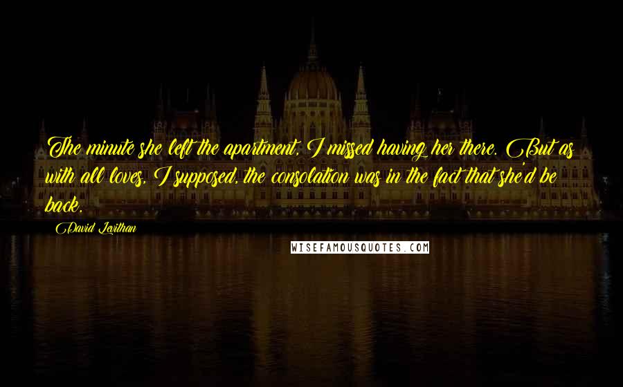 David Levithan Quotes: The minute she left the apartment, I missed having her there. But as with all loves, I supposed, the consolation was in the fact that she'd be back.