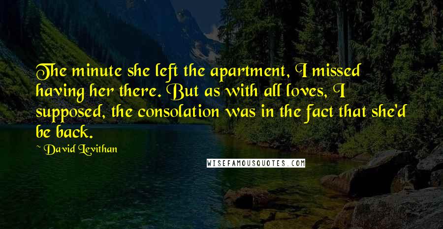 David Levithan Quotes: The minute she left the apartment, I missed having her there. But as with all loves, I supposed, the consolation was in the fact that she'd be back.