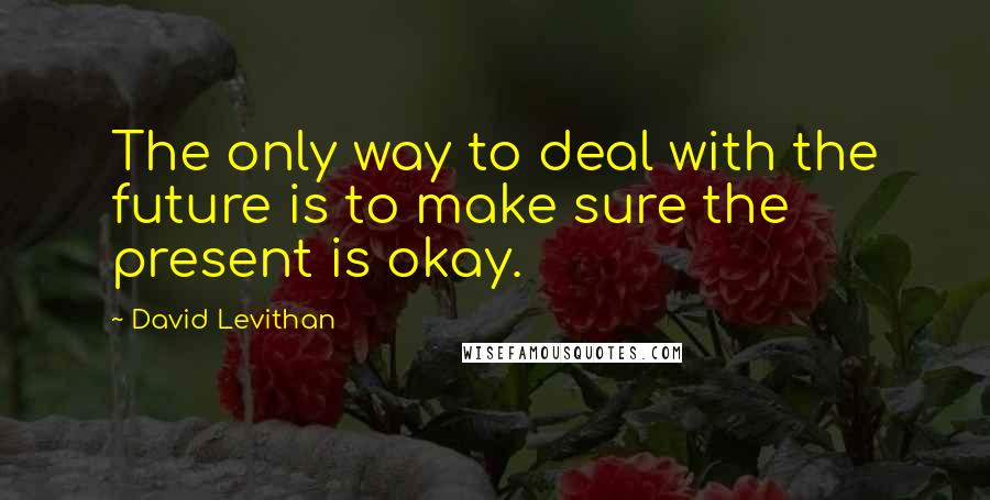 David Levithan Quotes: The only way to deal with the future is to make sure the present is okay.
