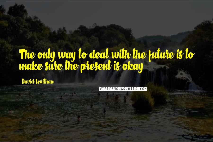 David Levithan Quotes: The only way to deal with the future is to make sure the present is okay.