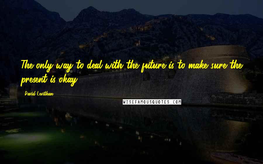 David Levithan Quotes: The only way to deal with the future is to make sure the present is okay.